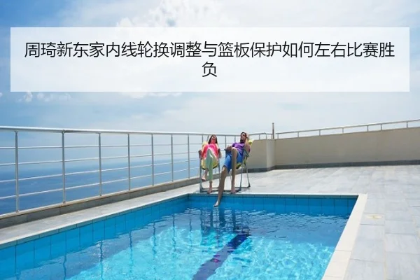 周琦新东家内线轮换调整与篮板保护如何左右比赛胜负