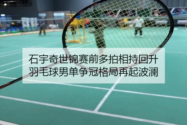 石宇奇世锦赛前多拍相持回升 羽毛球男单争冠格局再起波澜