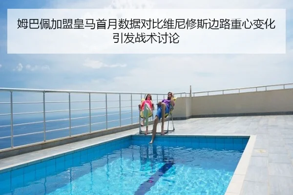 姆巴佩加盟皇马首月数据对比维尼修斯边路重心变化引发战术讨论