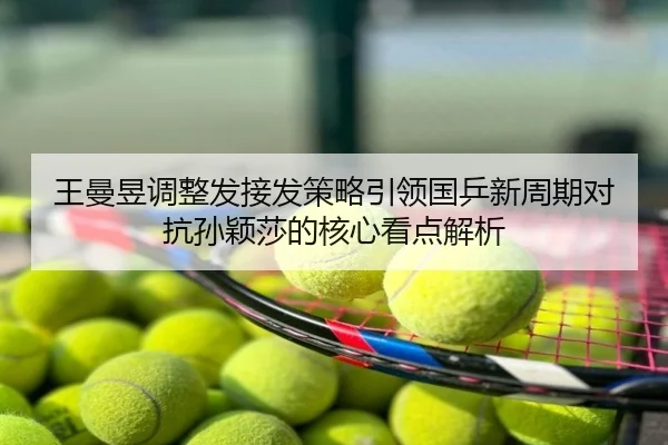 王曼昱调整发接发策略引领国乒新周期对抗孙颖莎的核心看点解析