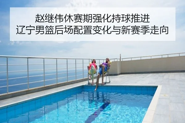 赵继伟休赛期强化持球推进 辽宁男篮后场配置变化与新赛季走向
