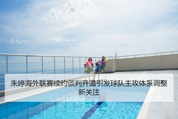 朱婷海外联赛续约谈判升温引发球队主攻体系调整新关注