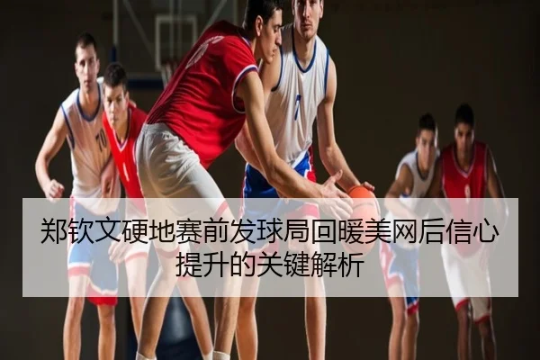郑钦文硬地赛前发球局回暖美网后信心提升的关键解析