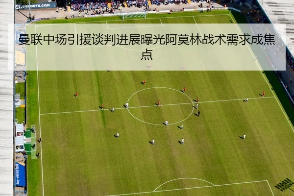 曼联中场引援谈判进展曝光阿莫林战术需求成焦点