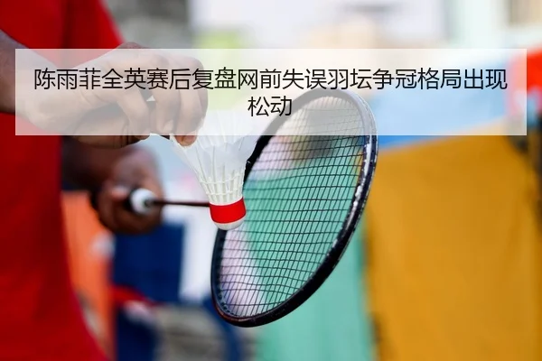 陈雨菲全英赛后复盘网前失误羽坛争冠格局出现松动