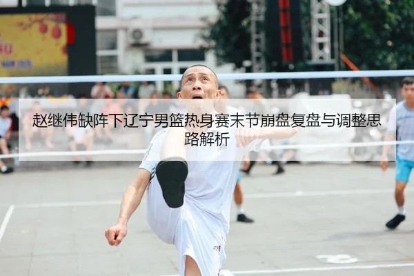赵继伟缺阵下辽宁男篮热身赛末节崩盘复盘与调整思路解析