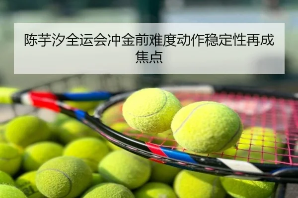 陈芋汐全运会冲金前难度动作稳定性再成焦点