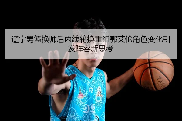 辽宁男篮换帅后内线轮换重组郭艾伦角色变化引发阵容新思考